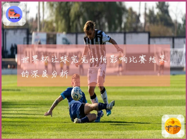 世界杯让球究竟如何影响比赛结果的深度分析